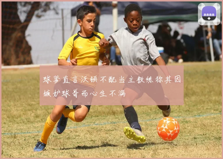 球爹直言沃顿不配当主教练称其因嫉妒球哥而心生不满