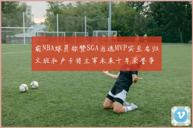 前NBA球员称赞SGA当选MVP实至名归文班和卢卡将主宰未来十年荣誉争夺