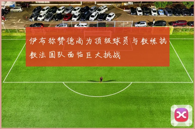 伊布称赞德尚为顶级球员与教练执教法国队面临巨大挑战