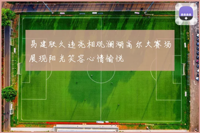 易建联久违亮相观澜湖高尔夫赛场展现阳光笑容心情愉悦