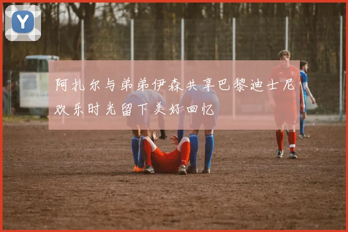 阿扎尔与弟弟伊森共享巴黎迪士尼欢乐时光留下美好回忆