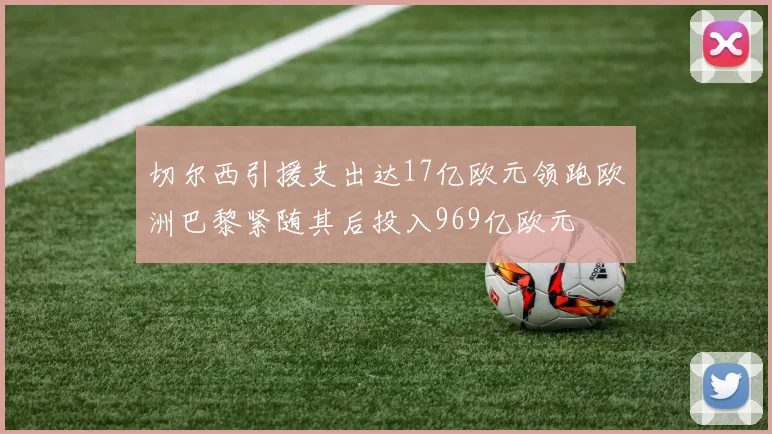 切尔西引援支出达17亿欧元领跑欧洲巴黎紧随其后投入969亿欧元