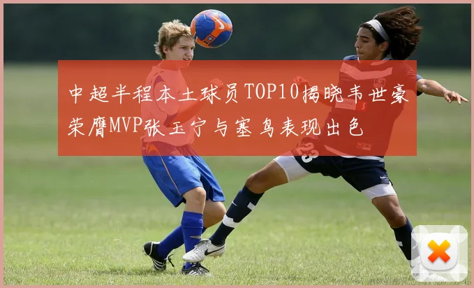 中超半程本土球员TOP10揭晓韦世豪荣膺MVP张玉宁与塞鸟表现出色