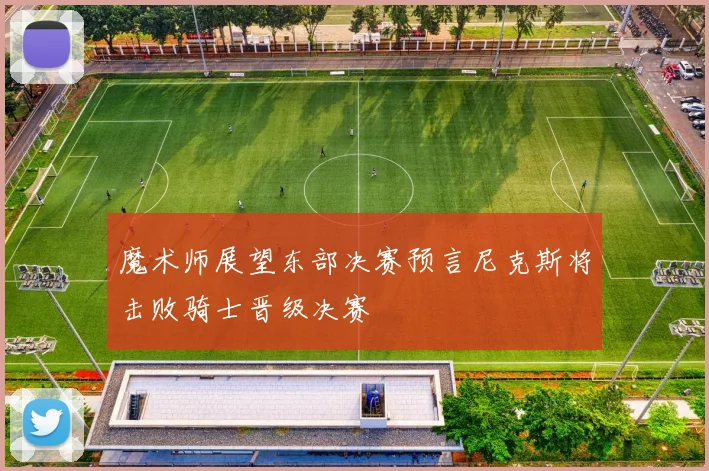 魔术师展望东部决赛预言尼克斯将击败骑士晋级决赛