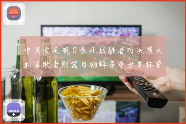 中国女足明日生死战胜者对决澳大利亚败者则需与朝鲜争夺世界杯资格