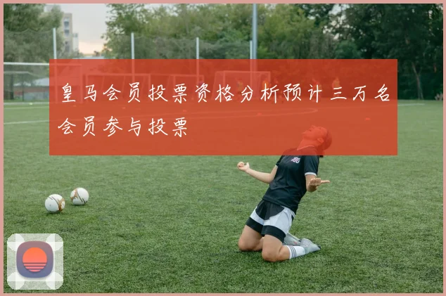 皇马会员投票资格分析预计三万名会员参与投票