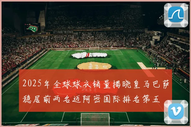 2025年全球球衣销量揭晓皇马巴萨稳居前两名迈阿密国际排名第五