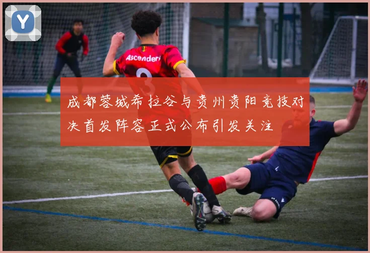 成都蓉城希拉谷与贵州贵阳竞技对决首发阵容正式公布引发关注