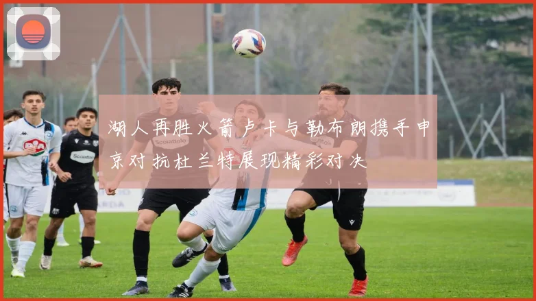 湖人再胜火箭卢卡与勒布朗携手申京对抗杜兰特展现精彩对决