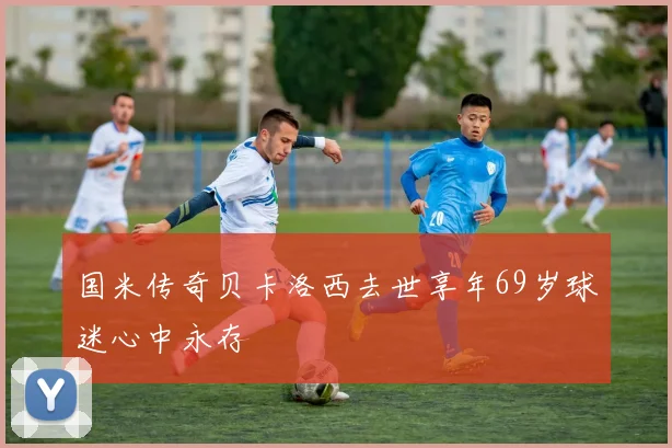 国米传奇贝卡洛西去世享年69岁球迷心中永存