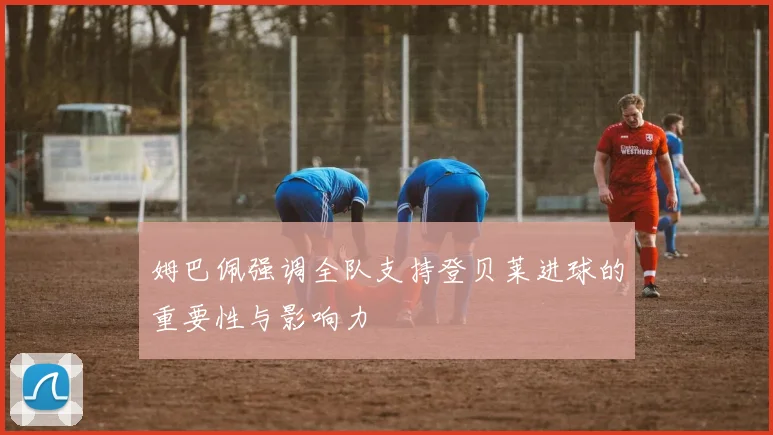 姆巴佩强调全队支持登贝莱进球的重要性与影响力