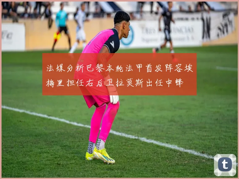 法媒分析巴黎本轮法甲首发阵容埃梅里担任右后卫拉莫斯出任中锋