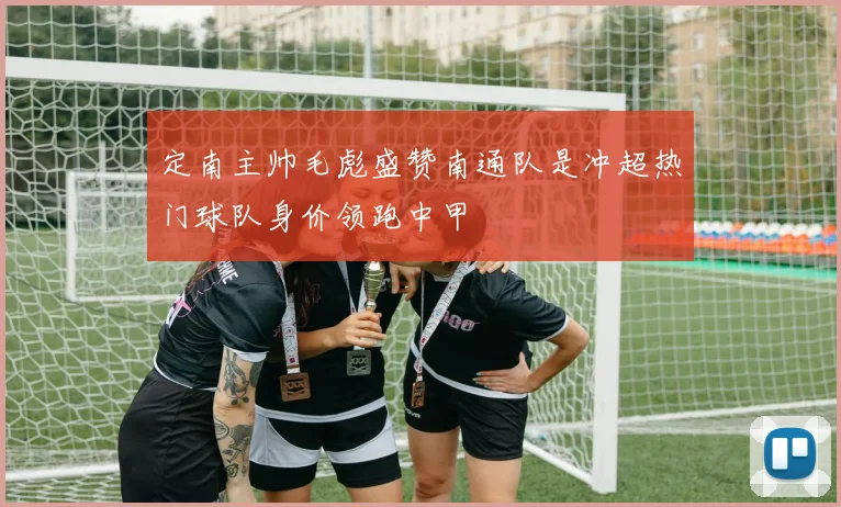 定南主帅毛彪盛赞南通队是冲超热门球队身价领跑中甲