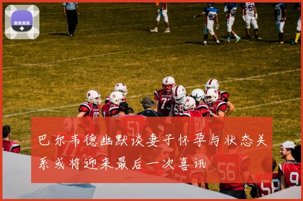 巴尔韦德幽默谈妻子怀孕与状态关系或将迎来最后一次喜讯