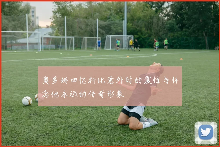 奥多姆回忆科比意外时的震惊与怀念他永远的传奇形象