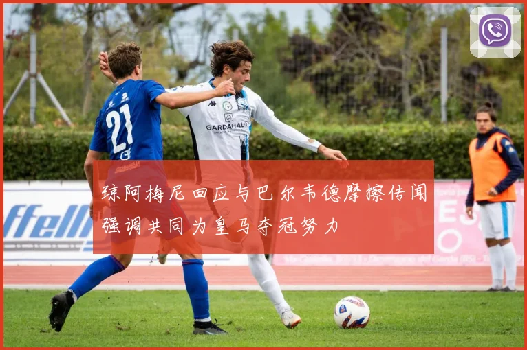 琼阿梅尼回应与巴尔韦德摩擦传闻强调共同为皇马夺冠努力