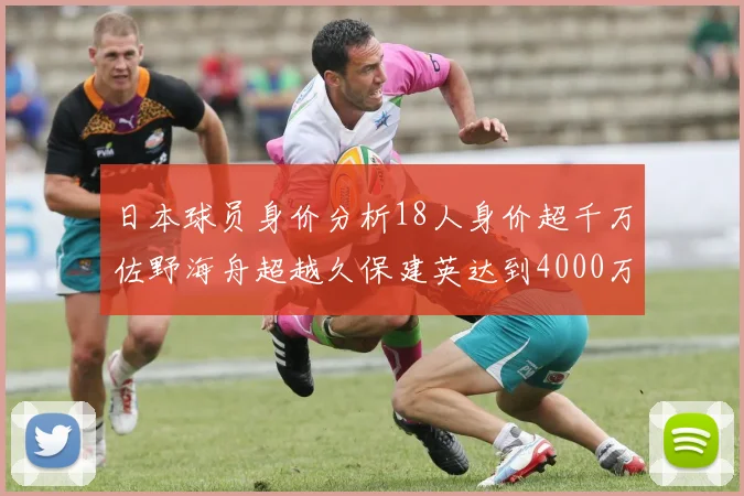 日本球员身价分析18人身价超千万佐野海舟超越久保建英达到4000万欧